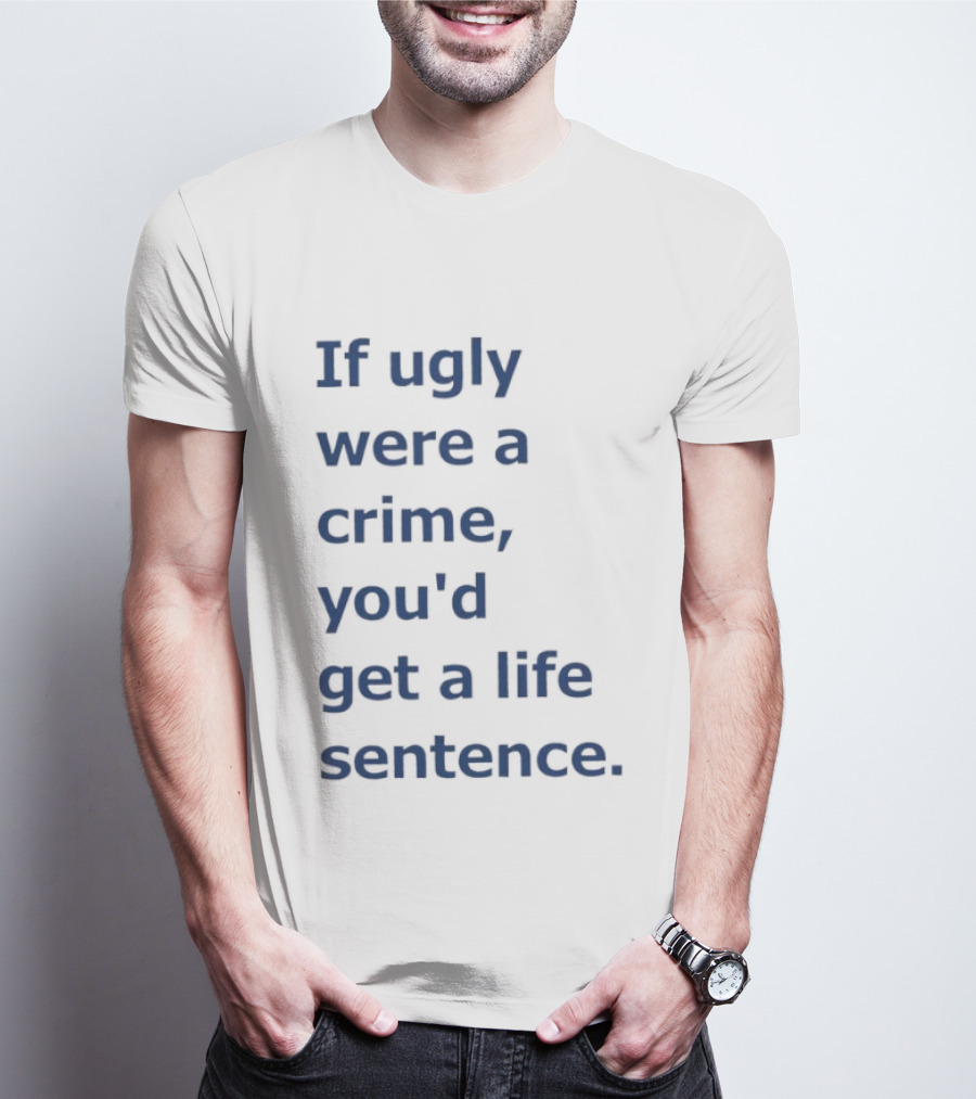 If Ugly Were A Crime You'd Get A Life Sentence T-Shirt