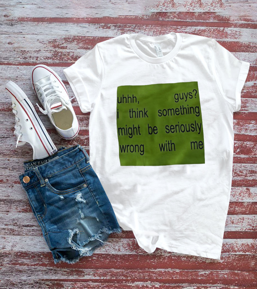 Uhhh Guys I Think Something Might Be Seriously Wrong With Me T-Shirt