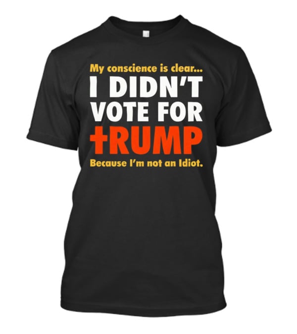 My Conscience Is Clear I Didn't Vote For Trump Because I'm Not An Idiot T-Shirt