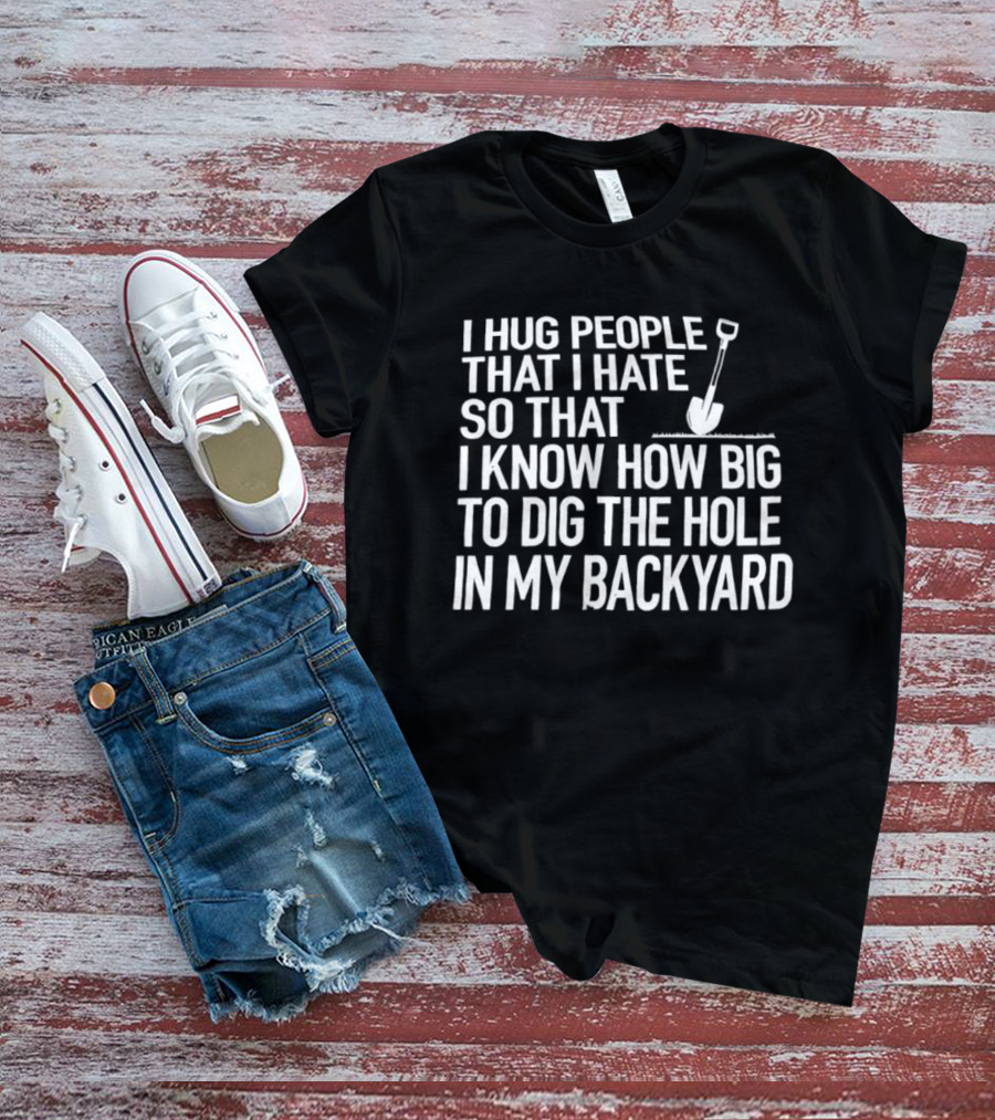 I Hug People That I Hate So That I Know How Big To Dig The Hole In My Backyard Shovel T-Shirt
