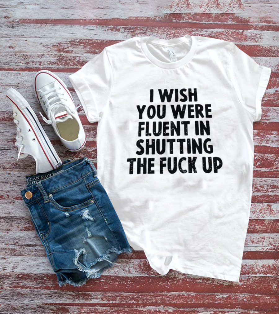 I Wish You Were Fluent In Shutting The Fuck Up T-Shirt