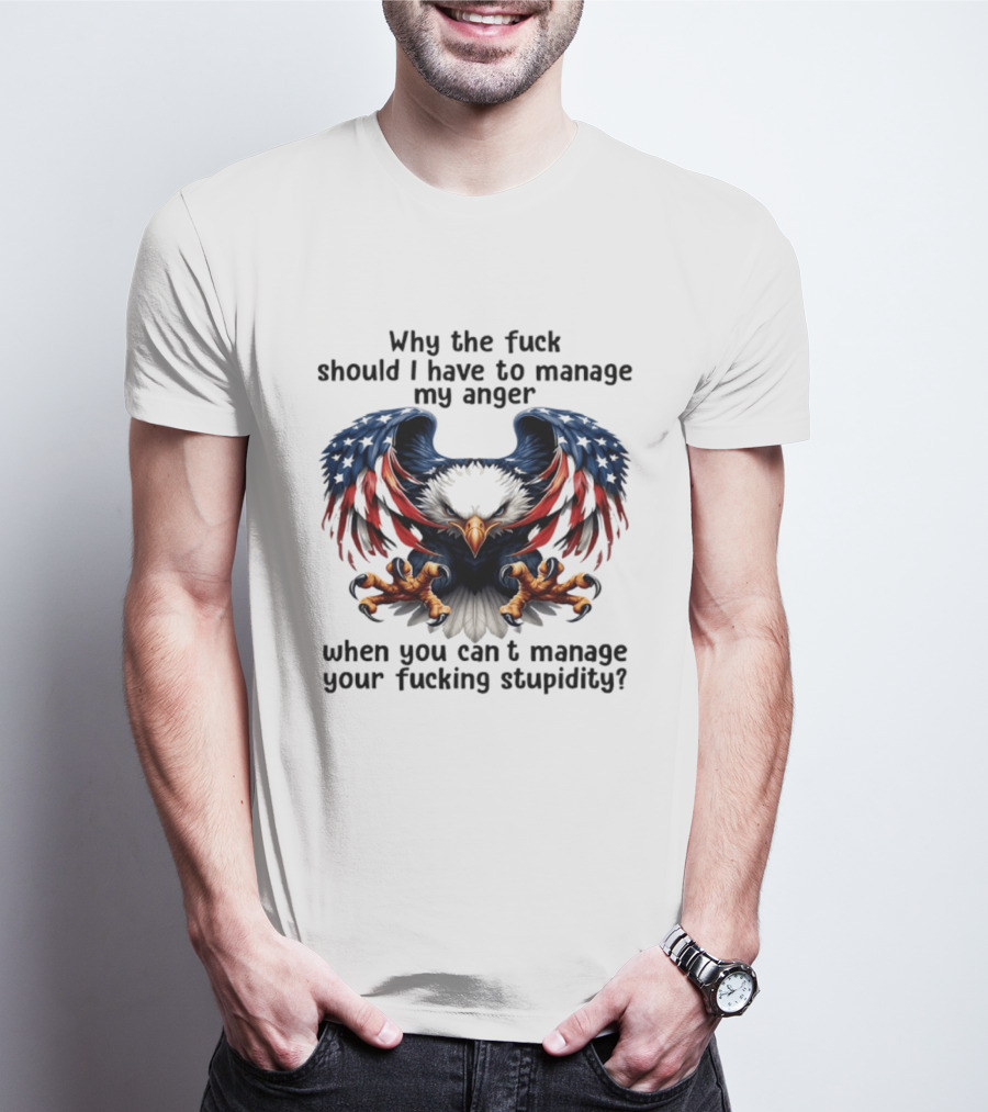 Eagle Why The Fuck Should I Have To Manage My Anger When You Can't Manage Your Fucking Stupidity T-Shirt