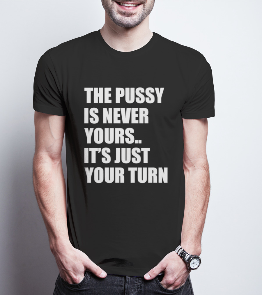 The Pussy Is Never Yours It's Just Your Turn T-Shirt