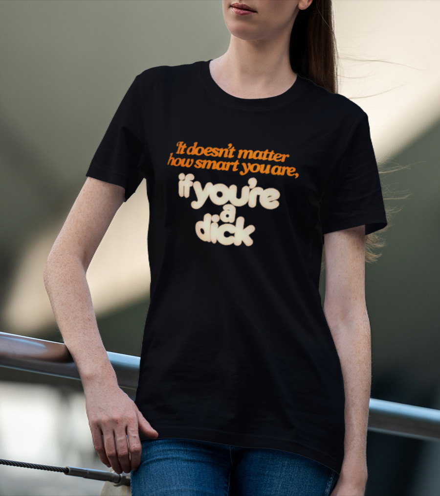 It Doesn't Matter How Smart You Are If You're A Dick T-Shirt