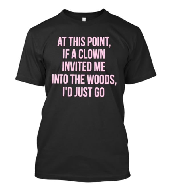 At This Point If A Clown Invited Me Into The Woods I'd Just Go T-Shirt