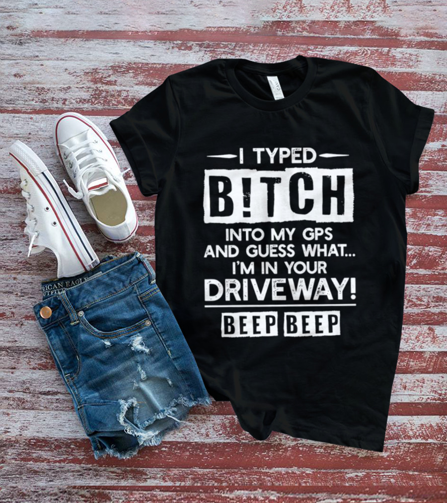 I Typed Bitch Into My GPS And Guess What I'm In Your Driveway Beep Beep T-Shirt