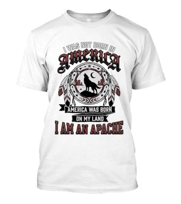 I Was Not Born In America America Was Born On My Land I Am An Apache T-Shirt
