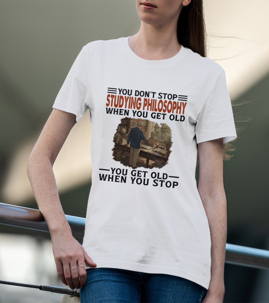 You Don't Stop Studying Philosophy When You Get Old You Get Old When You Stop T-Shirt
