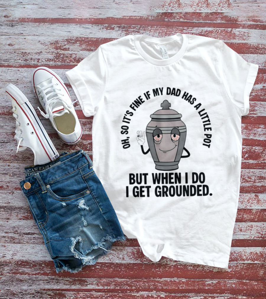 Oh So It's Fine If My Dad Has A Little Pot But When I Do I Get Grounded T-Shirt