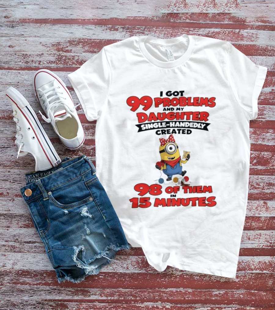 Minions I Got 99 Problems Daughter Single Handedly Created 98 In 15 Minutes T-Shirt