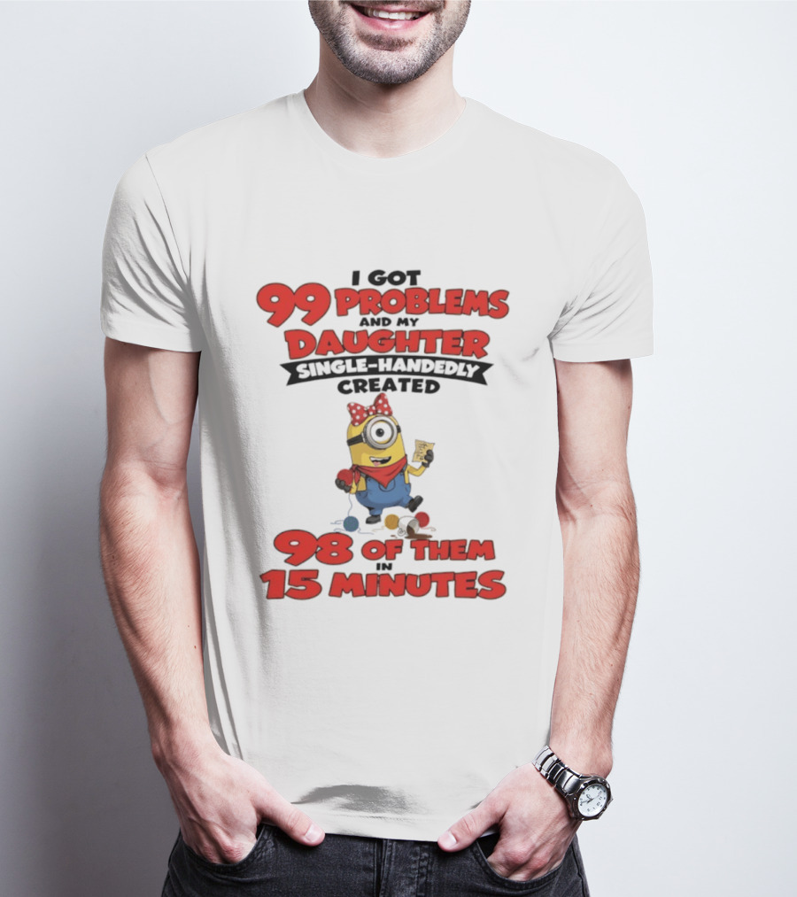 Minions I Got 99 Problems Daughter Single Handedly Created 98 In 15 Minutes T-Shirt