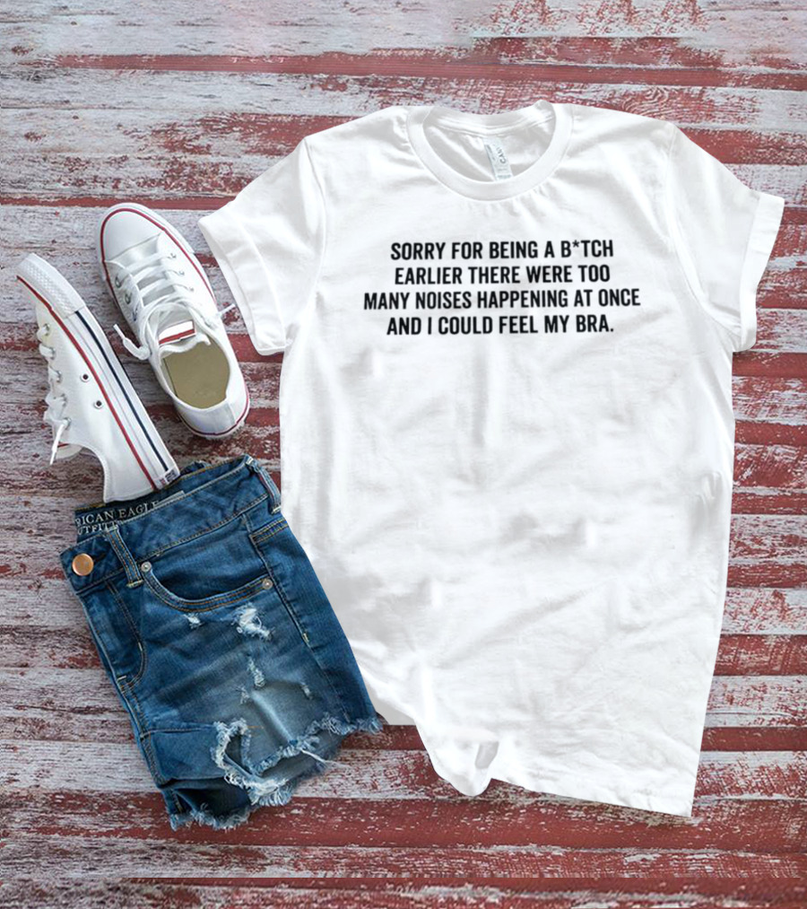 Sorry For Being A B*tch Earlier There Were Too Many Noises Happening At Once And I Could Feel My Bra T-Shirt