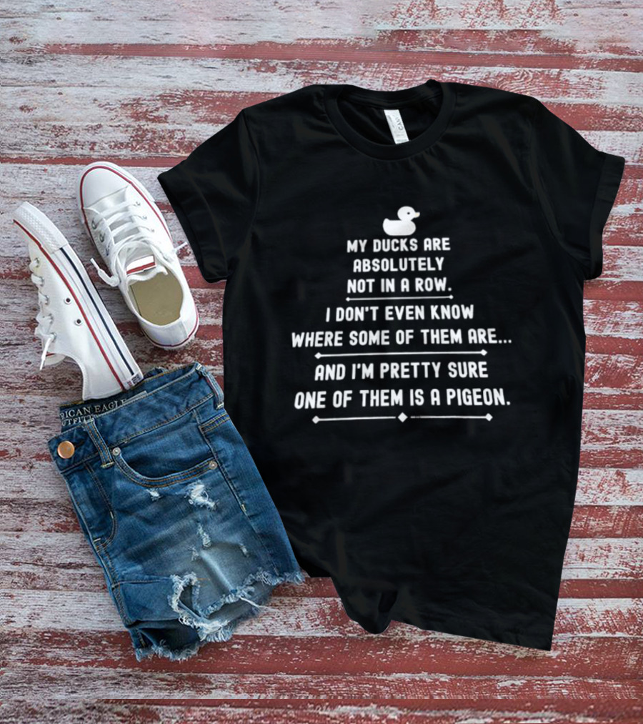 My Ducks Are Absolutely Not In A Row I Don't Even Know Where Some Are And I'm Pretty Sure One Is A Pigeon T-Shirt