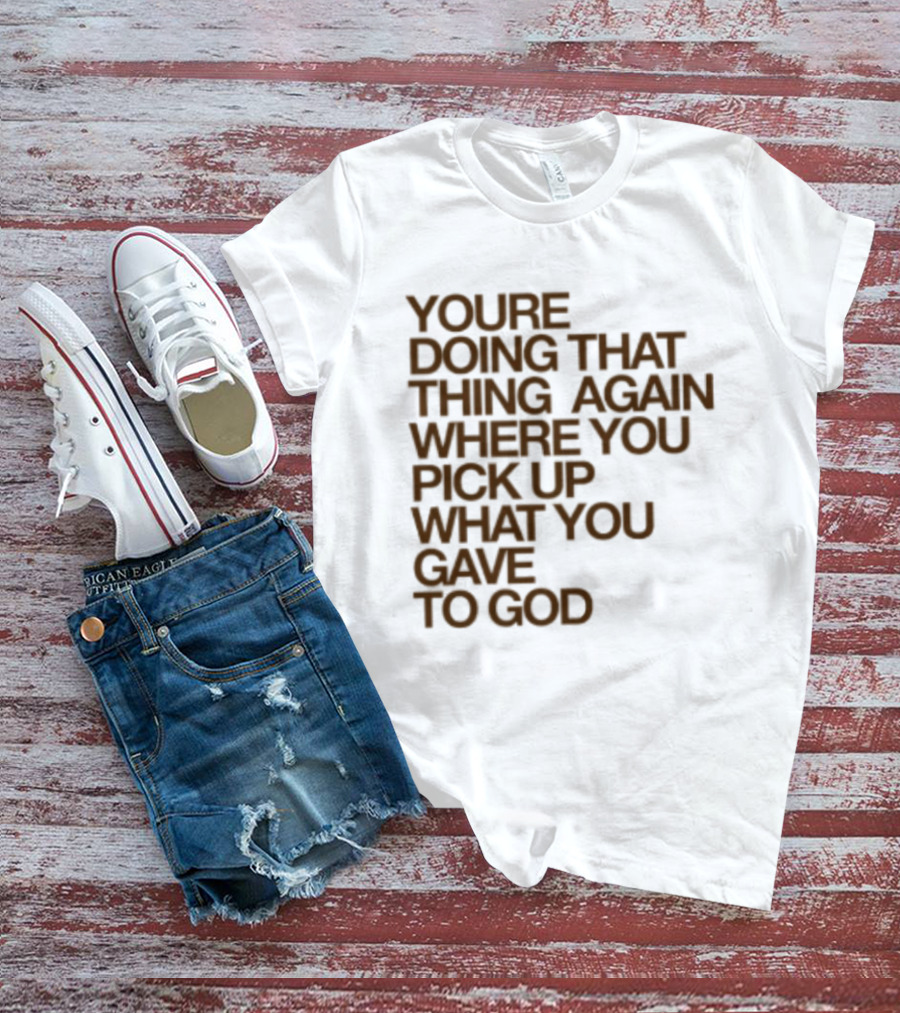 You're Doing That Thing Again Where You Pick Up What You Gave To God T-Shirt