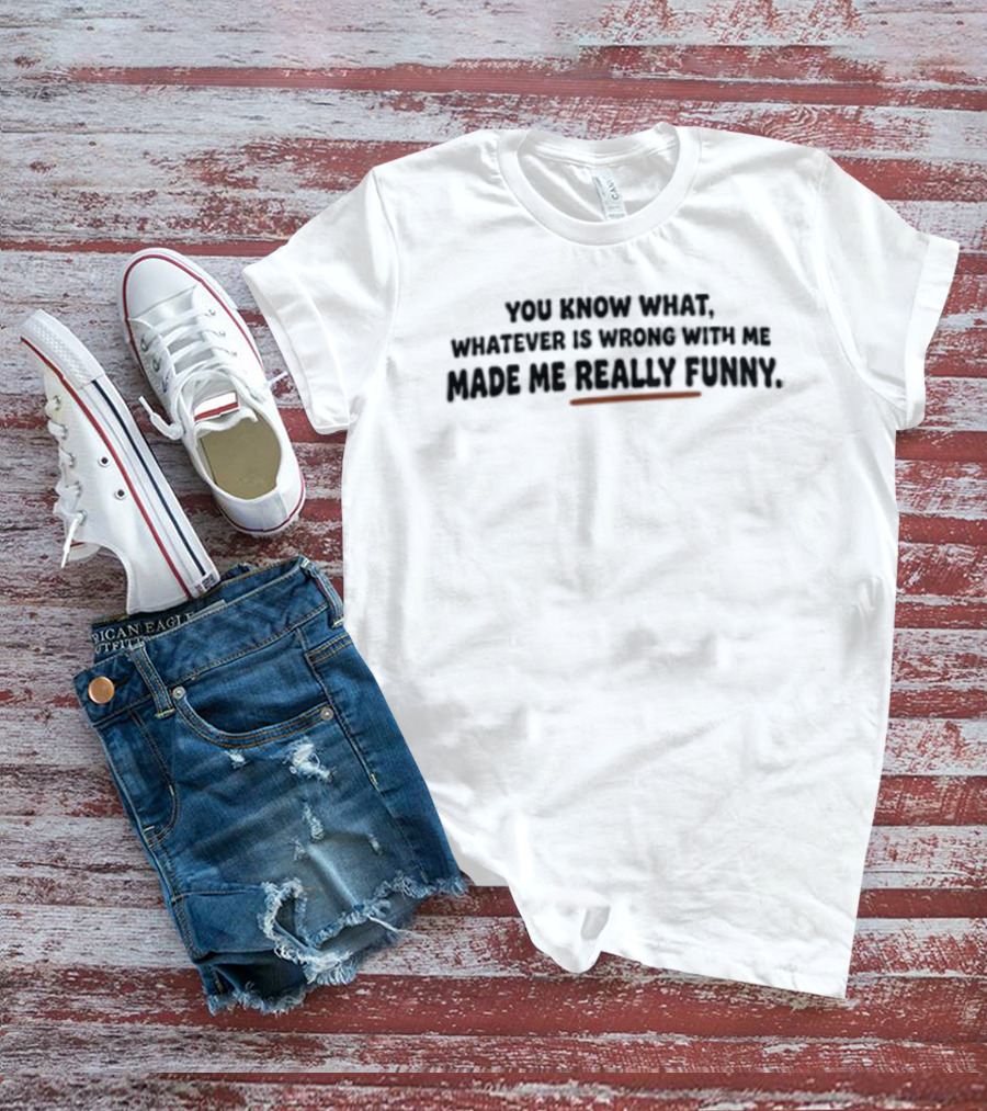 You Know What Whatever Is Wrong With Me Made Me Really T-Shirt