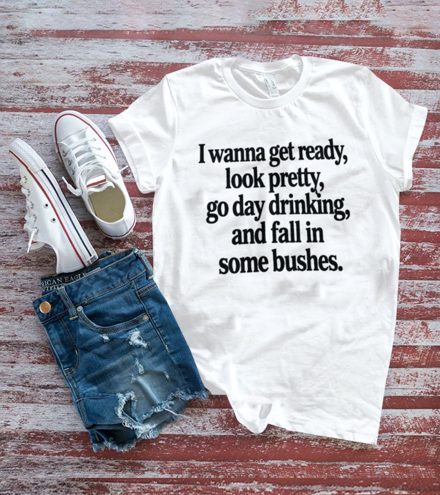 I Wanna Get Ready Look Pretty Go Day Drinking And Fall In Some Bushes Fun Casual Drinking Outing Adventure T-Shirt