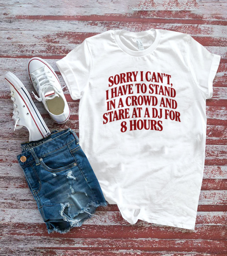 Sorry I Can't I Have To Stand In A Crowd And Stare At A DJ For 8 Hours T-Shirt