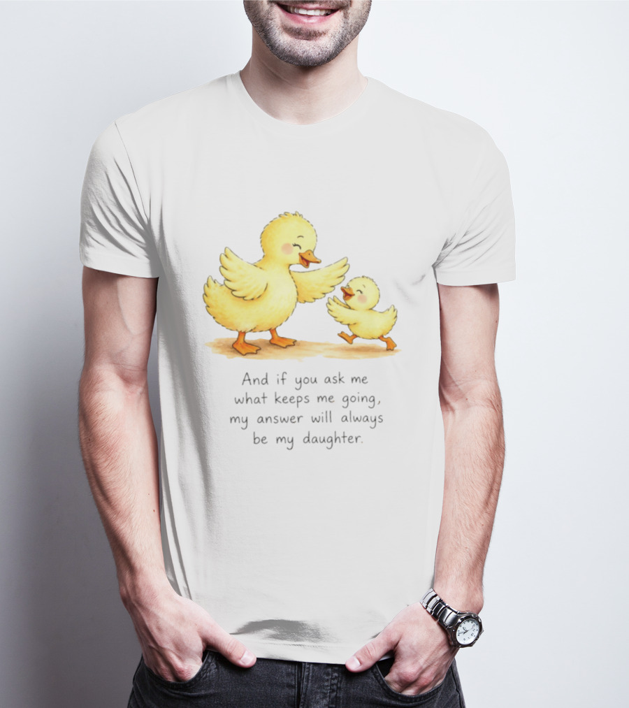 And If You Ask Me What Keeps Me Going My Answer Will Always Be My Daughter Ducks T-Shirt