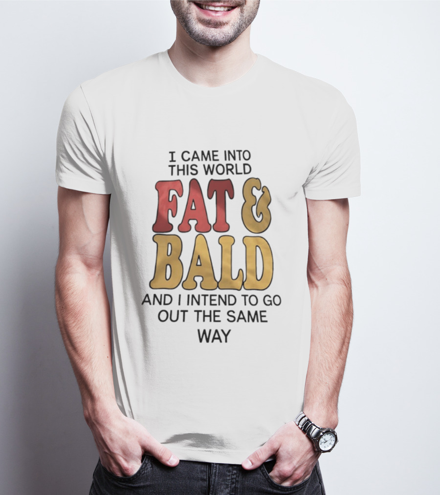 I Came Into This World Fat And Bald And I Intend To Go Out The Same Way T-Shirt