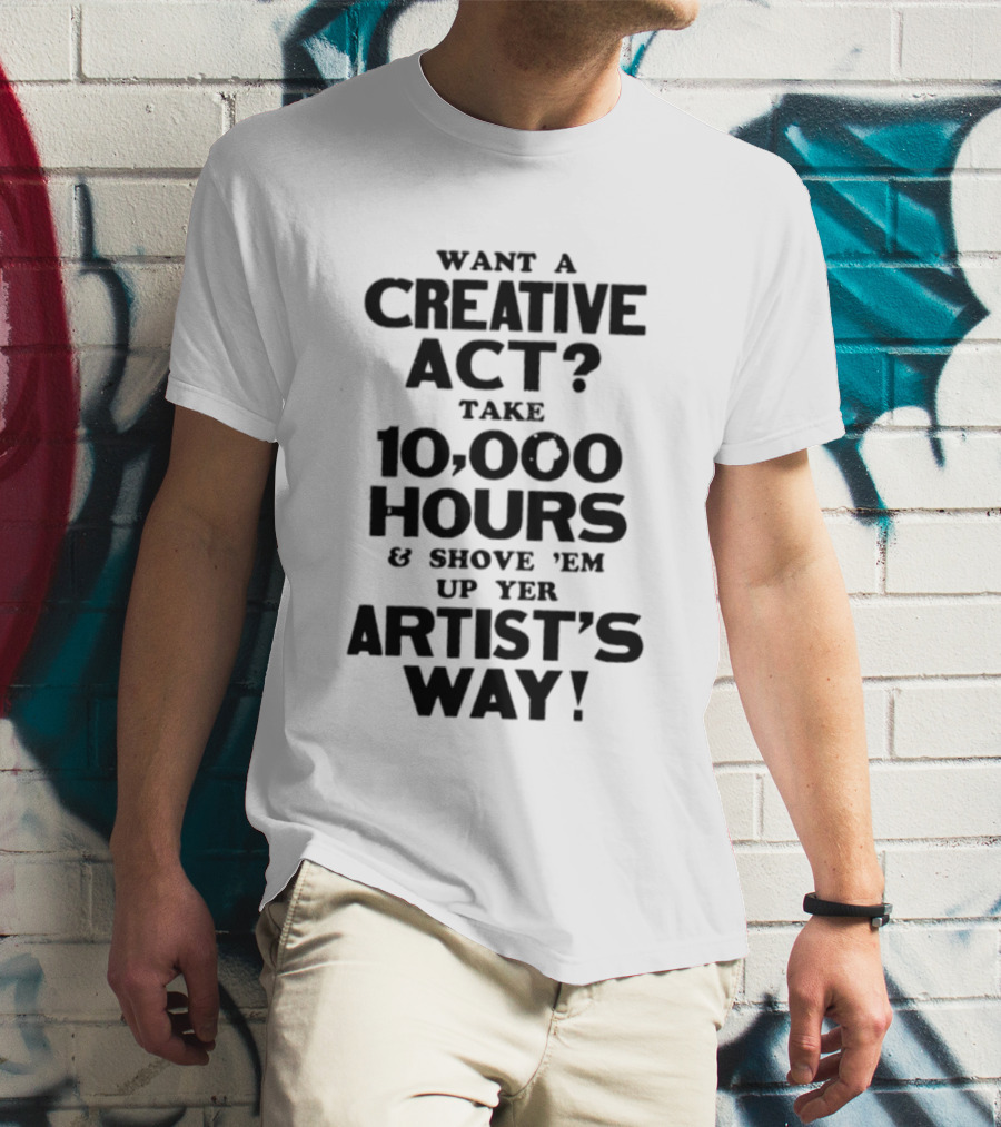 Want A Creative Act Take 10000 Hours Shove 'Em Up Yer Artist's Way T-Shirt