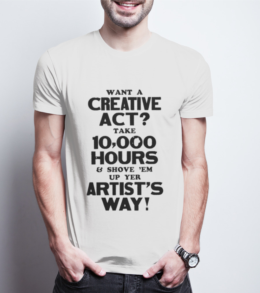 Want A Creative Act Take 10000 Hours Shove 'Em Up Yer Artist's Way T-Shirt