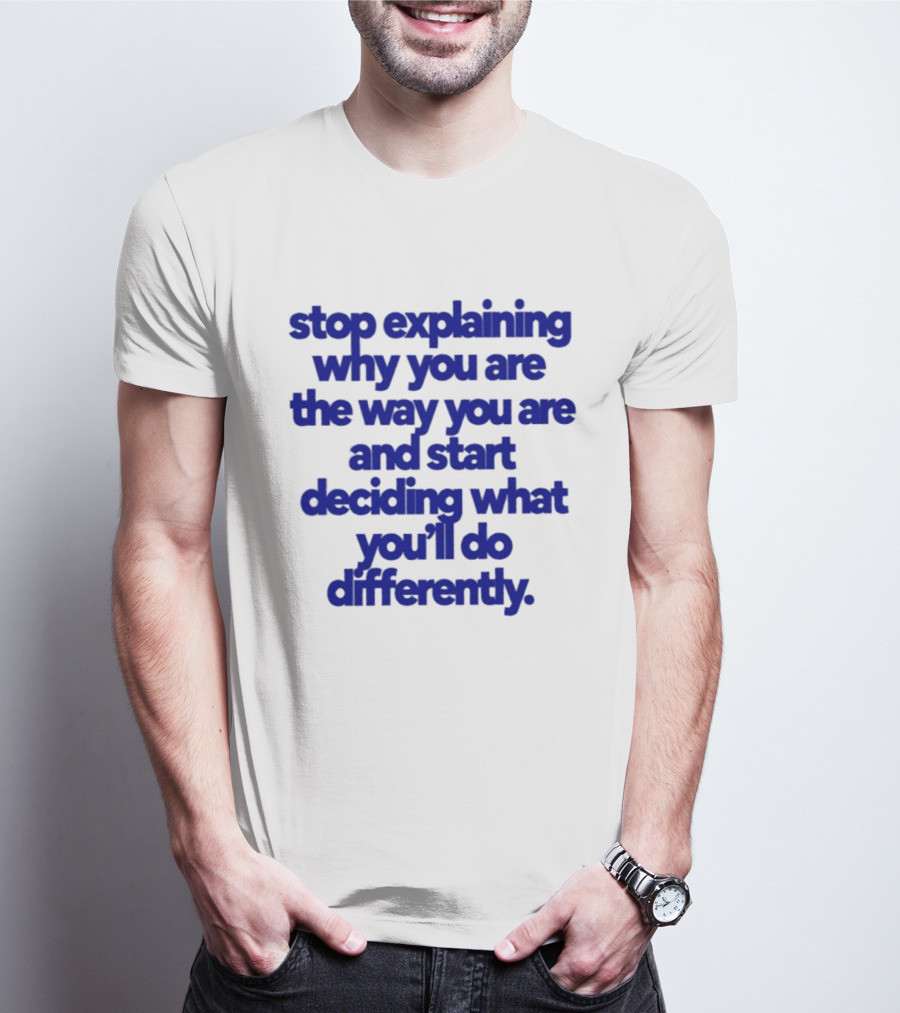 Stop Explaining Why You Are The Way You Are And Start Deciding What You'll Do Differently T-Shirt