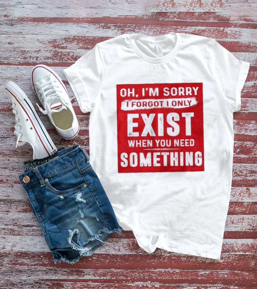 Oh I'm Sorry I Forgot I Only Exist When You Need Something T-Shirt