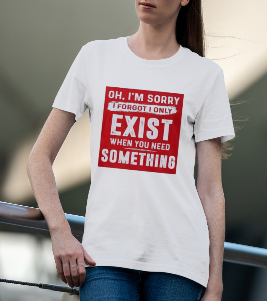 Oh I'm Sorry I Forgot I Only Exist When You Need Something T-Shirt