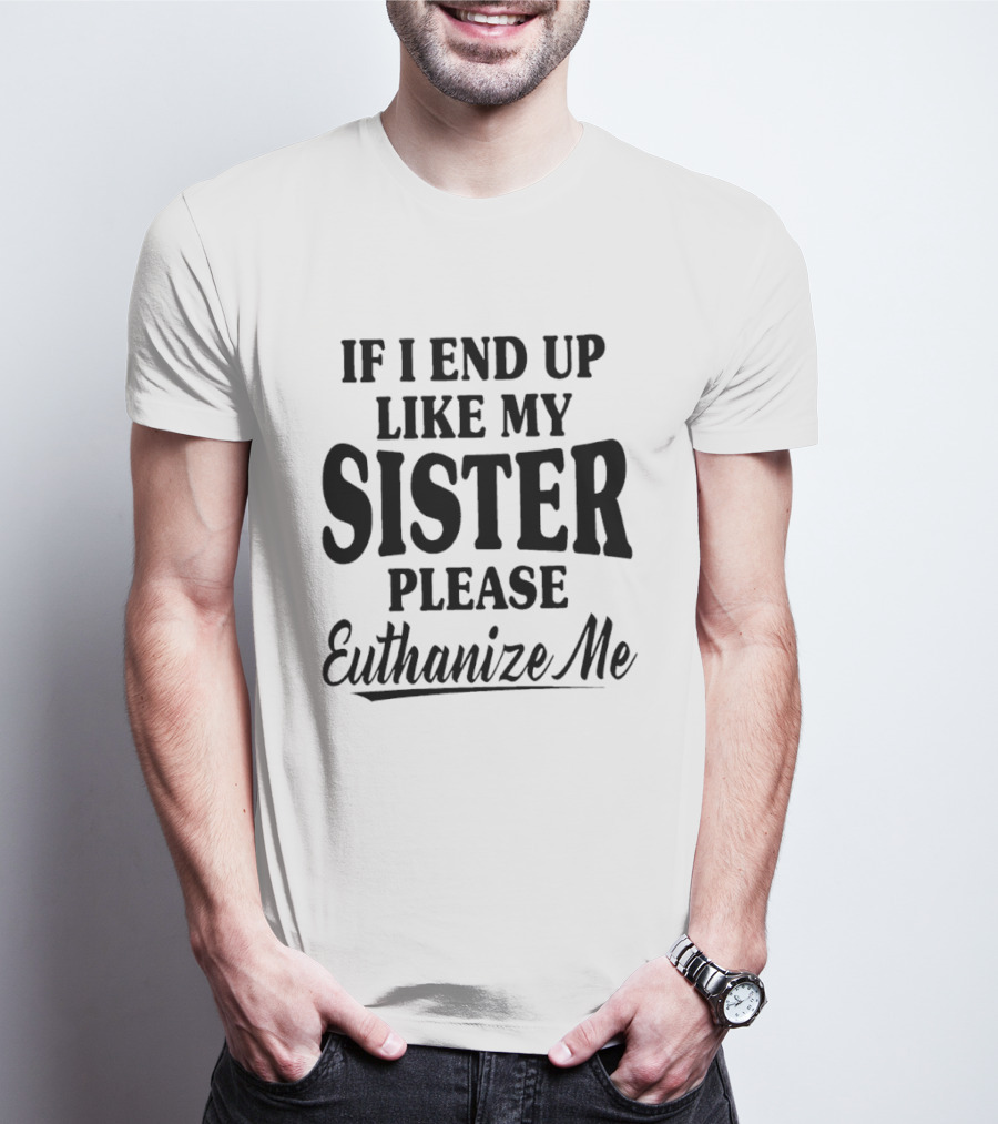 If I End Up Like My Sister Please Euthanize Me T-Shirt