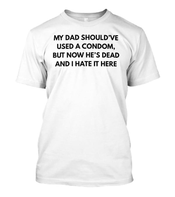 My Dad Should've Used A Condom But Now He's Dead And I Hate It Here T-Shirt