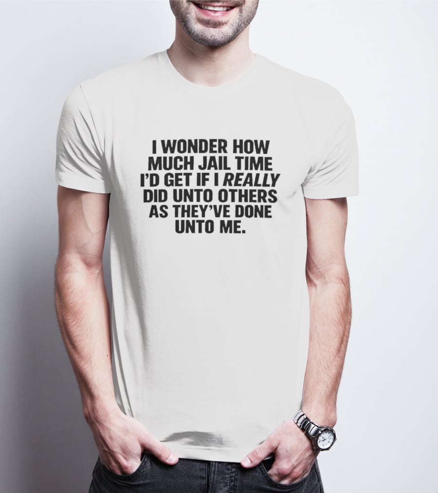 I Wonder How Much Jail Time I'd Get If I Really Did Unto Others As They've Done Unto Me T-Shirt