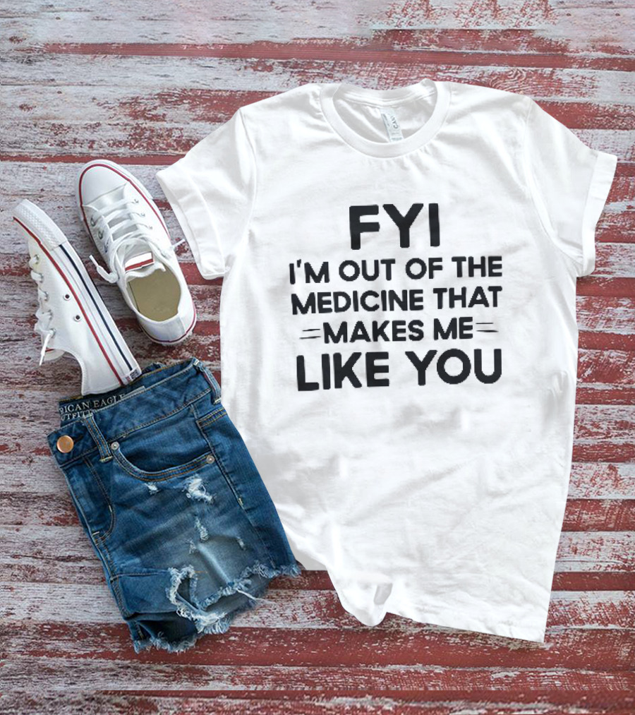 FYI I'm Out Of The Medicine That Makes Me Like You T-Shirt