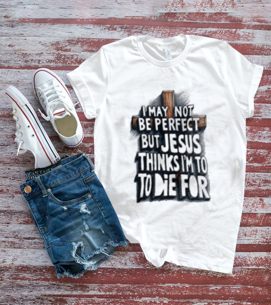 I May Not Be Perfect But Jesus Thinks I Am To Die For Cross Christian Faith T-Shirt