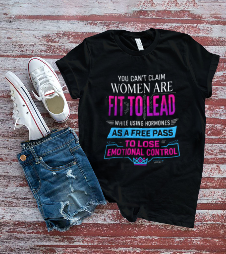 You Can't Claim Women Are Fit To Lead While Using Hormones As A Free Pass To Lose Emotional Control T-Shirt