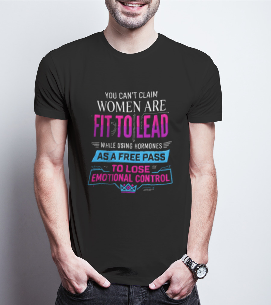 You Can't Claim Women Are Fit To Lead While Using Hormones As A Free Pass To Lose Emotional Control T-Shirt