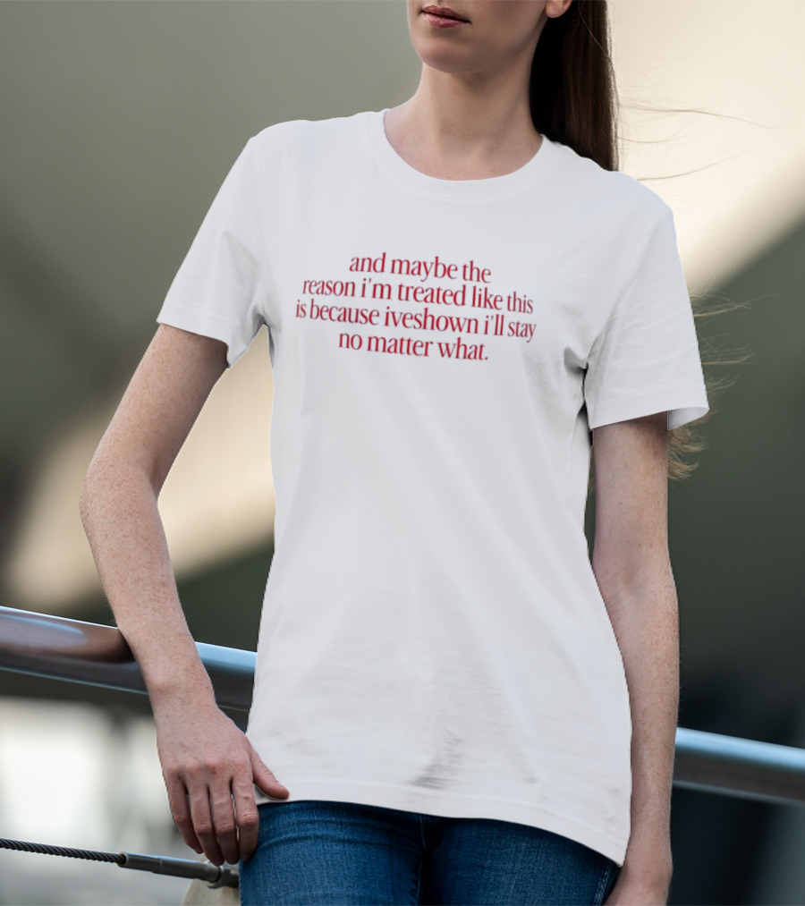 And Maybe The Reason I’m Treated Like This Is Because I’ve Shown I’ll Stay No Matter What T-Shirt