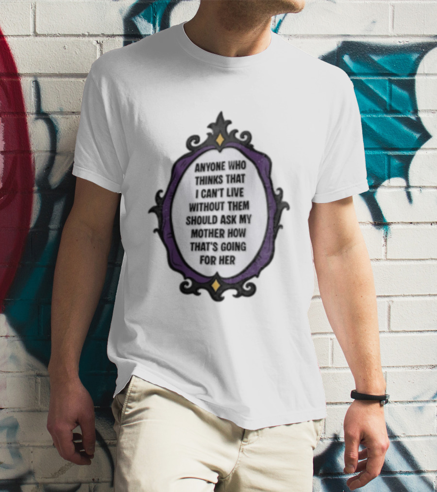 Anyone WHO Thinks That I Cant Live Without Them Should ASK MY Mother HOW Thats GOING For Her T-Shirt