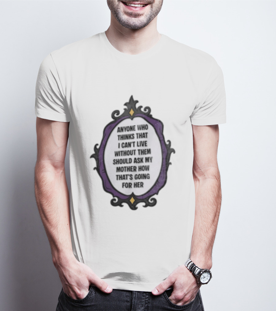 Anyone WHO Thinks That I Cant Live Without Them Should ASK MY Mother HOW Thats GOING For Her T-Shirt