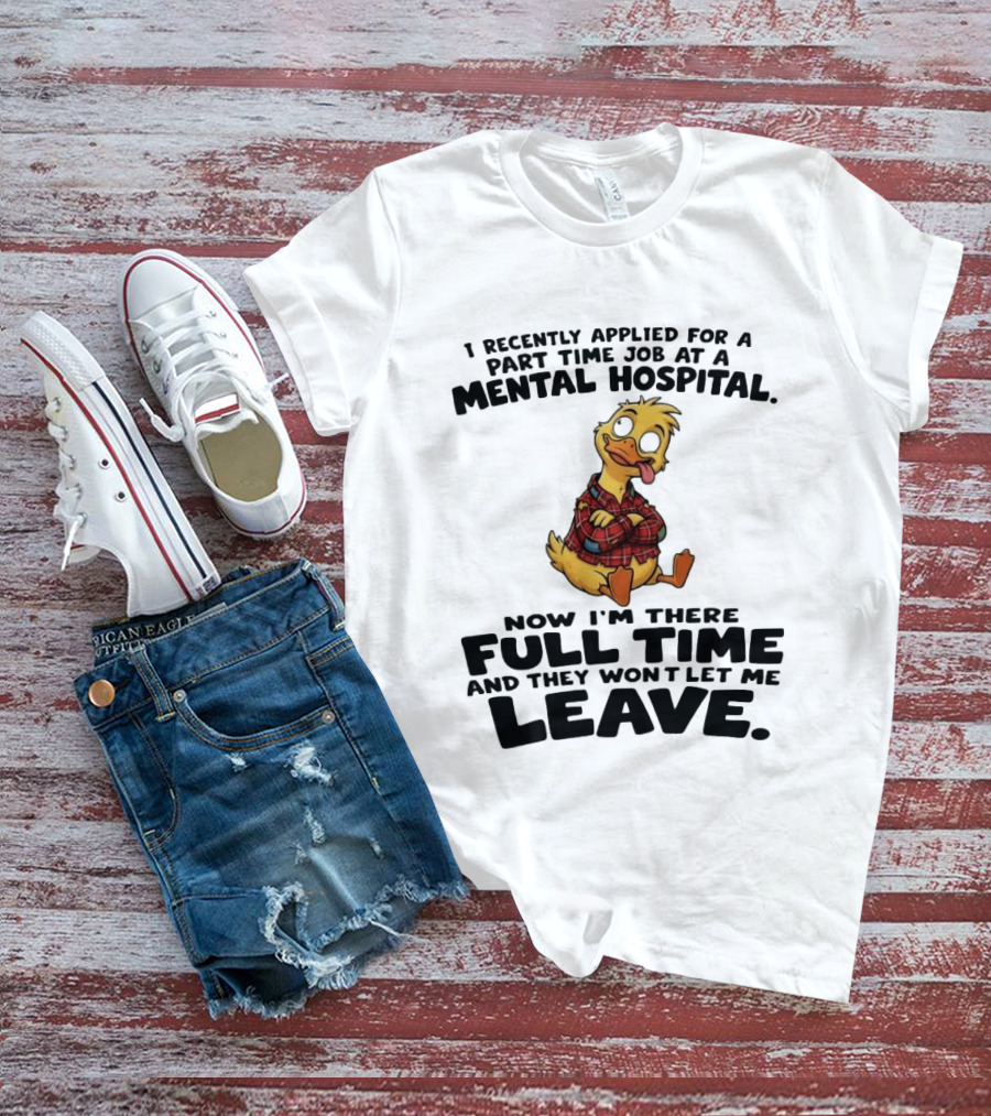 I Recently Applied For A Part Time Job At A Mental Hospital Duck Full Time Now They Won't Let Me Leave T-Shirt