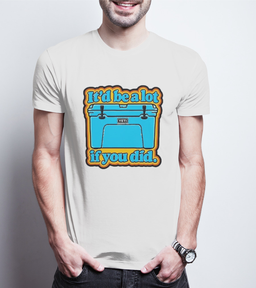 It'd Be A Lot If You Did Yeti Cooler T-Shirt