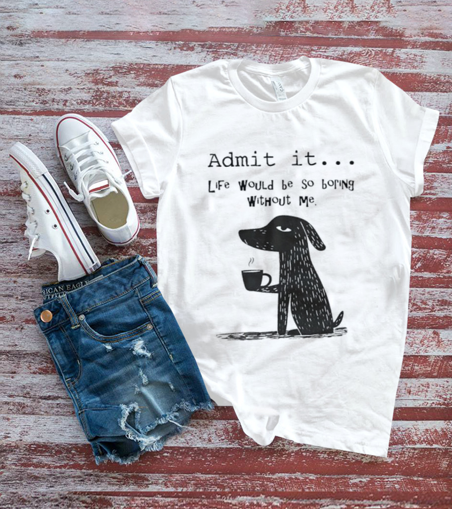 Admit It Life Would Be So Boring Without Me Dog With Coffee T-Shirt