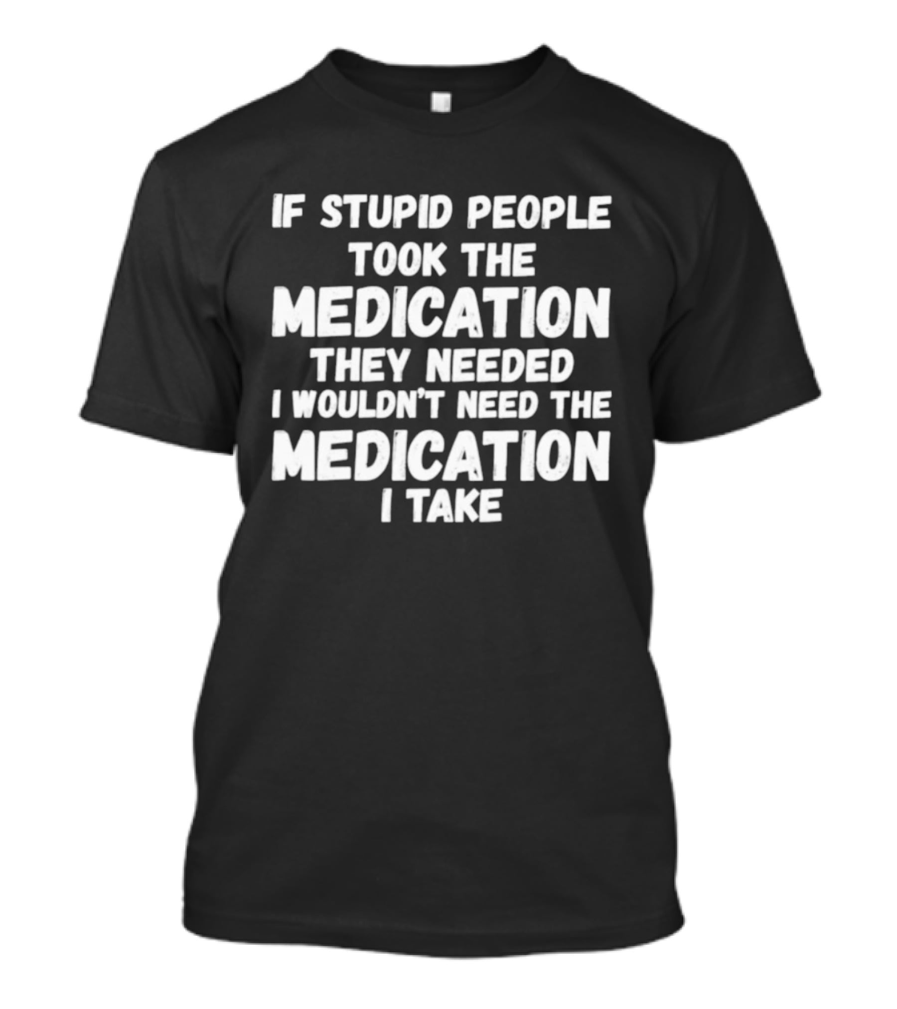 If Stupid People Took Medication They Needed I Wouldn't Need The Medication I Take T-Shirt