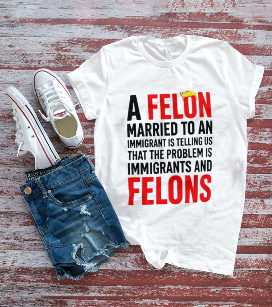 A Felon Married To An Immigrant Is Telling Us The Problem Is Immigrants And Felons T-Shirt