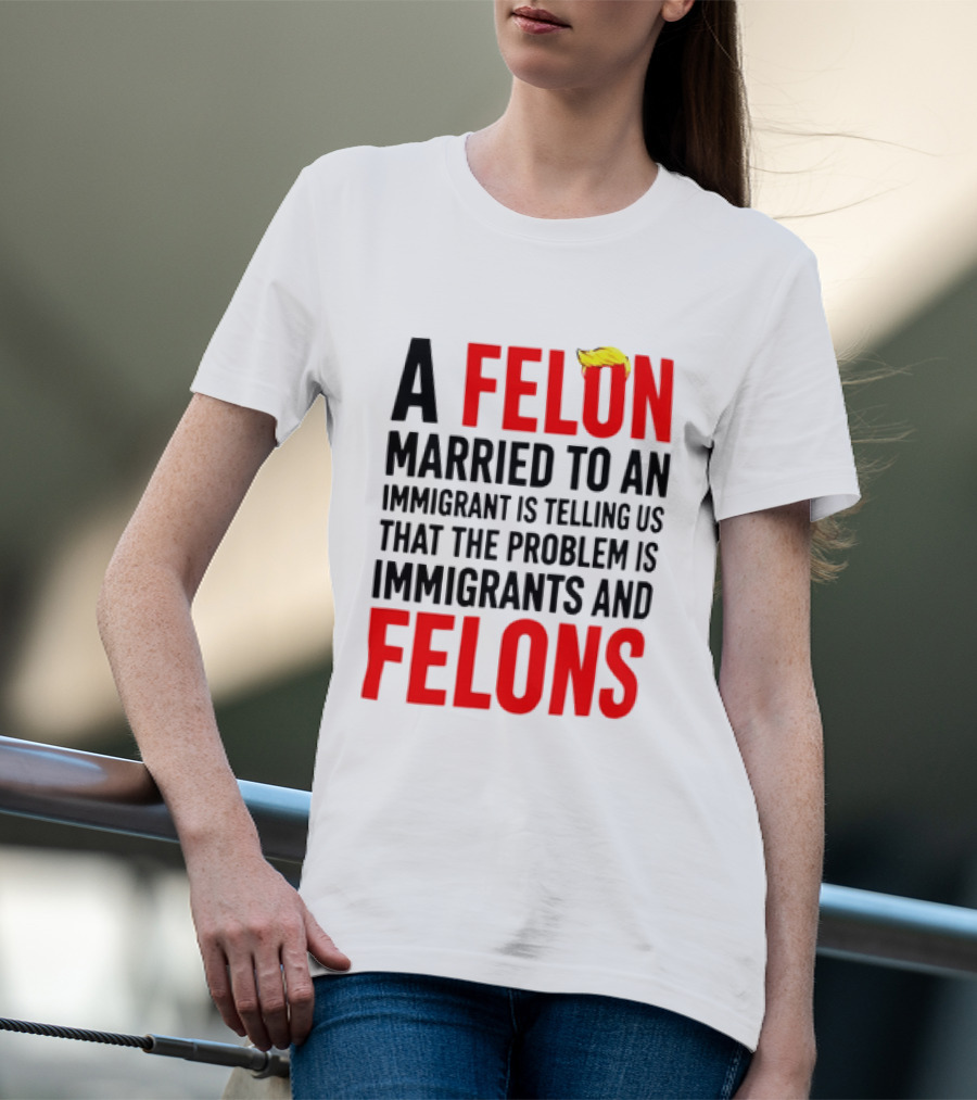 A Felon Married To An Immigrant Is Telling Us The Problem Is Immigrants And Felons T-Shirt