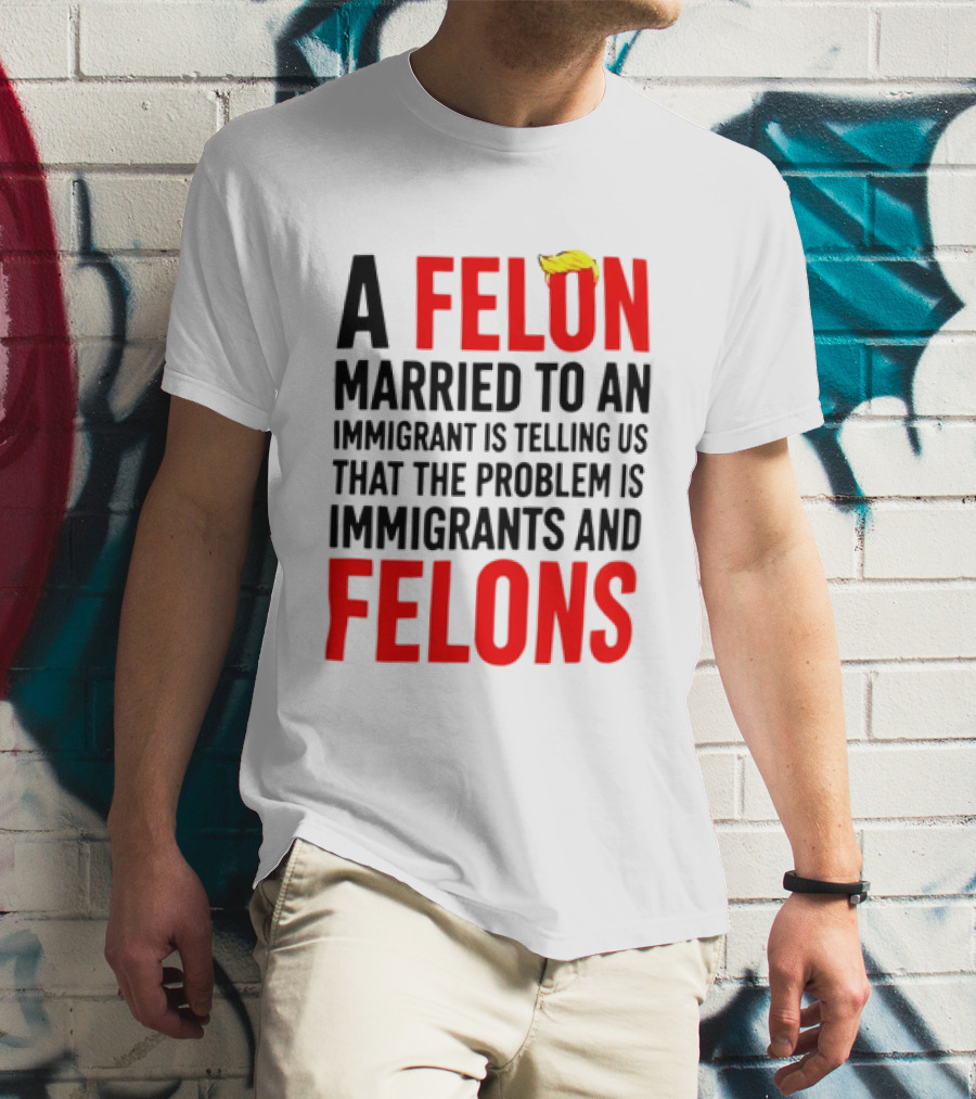 A Felon Married To An Immigrant Is Telling Us The Problem Is Immigrants And Felons T-Shirt