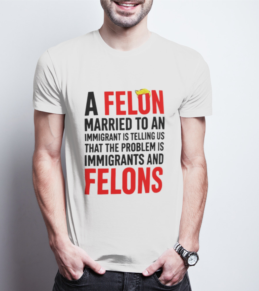 A Felon Married To An Immigrant Is Telling Us The Problem Is Immigrants And Felons T-Shirt