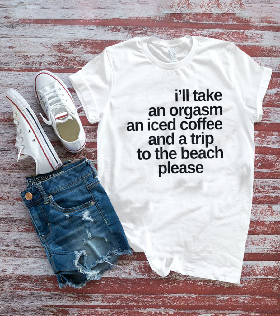 I'll Take An Orgasm An Iced Coffee And A Trip To The Beach Please T-Shirt
