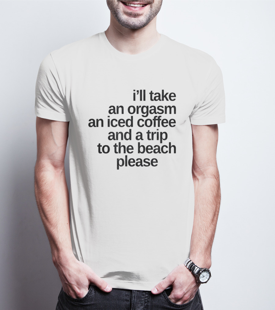 I'll Take An Orgasm An Iced Coffee And A Trip To The Beach Please T-Shirt