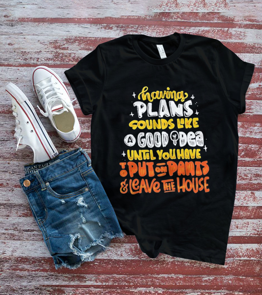 Having Plans Sounds Like A Good Idea Until You Have To Put On Pants And Leave The House T-Shirt