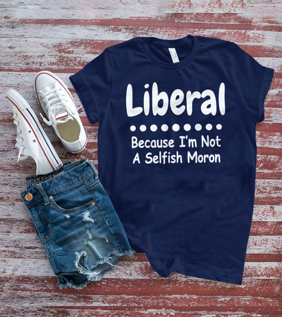 Liberal Because I'm Not A Selfish Moron T-Shirt